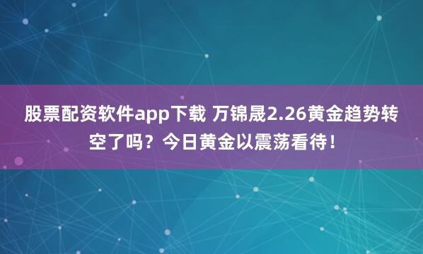 股票配资软件app下载 万锦晟2.26黄金趋势转空了吗？今日黄金以震荡看待！