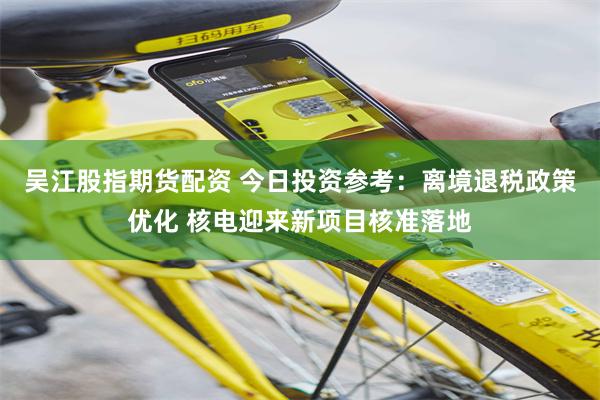 吴江股指期货配资 今日投资参考：离境退税政策优化 核电迎来新项目核准落地