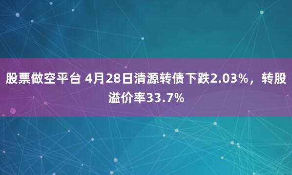 股票做空平台 4月28日清源转债下跌2.03%，转股溢价率33.7%