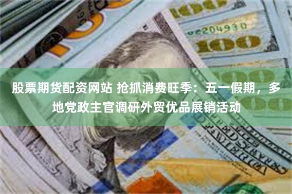 股票期货配资网站 抢抓消费旺季：五一假期，多地党政主官调研外贸优品展销活动