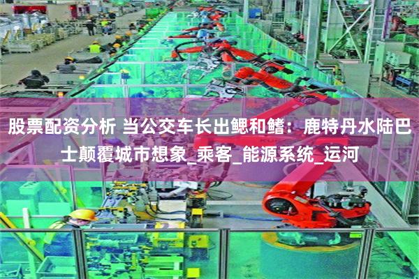 股票配资分析 当公交车长出鳃和鳍：鹿特丹水陆巴士颠覆城市想象_乘客_能源系统_运河