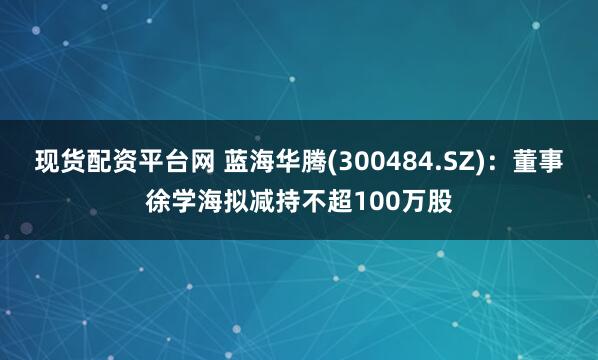 现货配资平台网 蓝海华腾(300484.SZ)：董事徐学海拟减持不超100万股