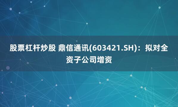 股票杠杆炒股 鼎信通讯(603421.SH)：拟对全资子公司增资