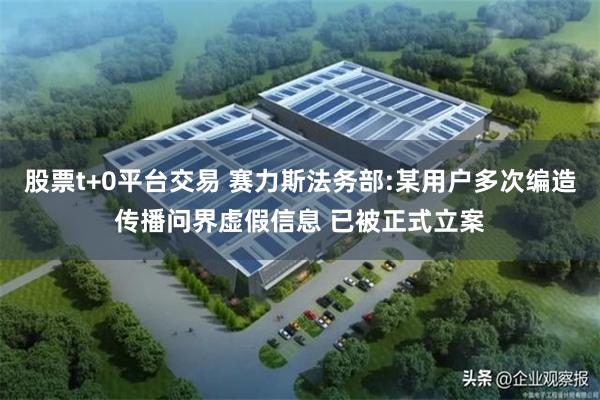 股票t+0平台交易 赛力斯法务部:某用户多次编造传播问界虚假信息 已被正式立案