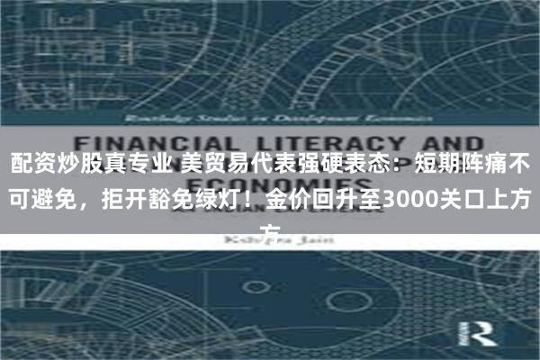 配资炒股真专业 美贸易代表强硬表态：短期阵痛不可避免，拒开豁免绿灯！金价回升至3000关口上方