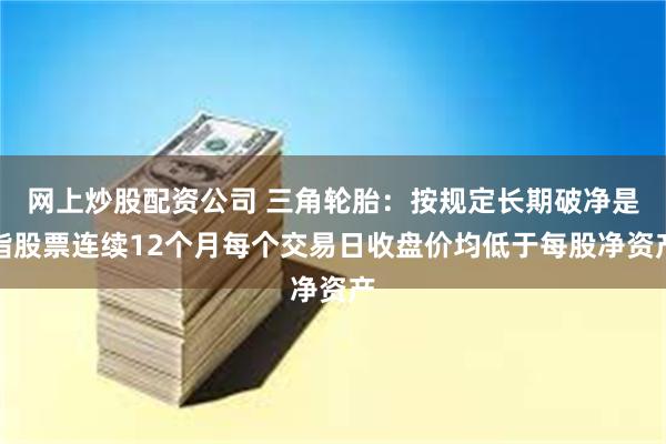 网上炒股配资公司 三角轮胎：按规定长期破净是指股票连续12个月每个交易日收盘价均低于每股净资产