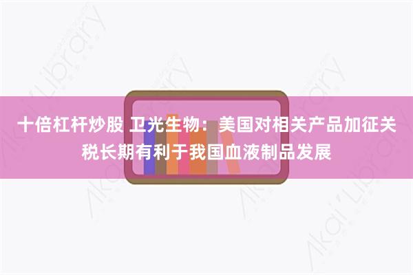 十倍杠杆炒股 卫光生物：美国对相关产品加征关税长期有利于我国血液制品发展