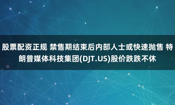 股票配资正规 禁售期结束后内部人士或快速抛售 特朗普媒体科技集团(DJT.US)股价跌跌不休