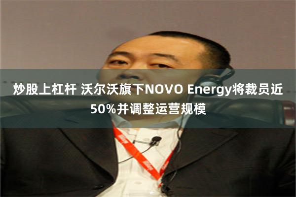 炒股上杠杆 沃尔沃旗下NOVO Energy将裁员近50%并调整运营规模
