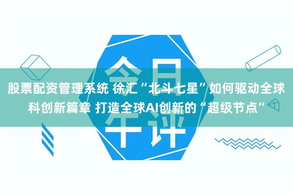 股票配资管理系统 徐汇“北斗七星”如何驱动全球科创新篇章 打造全球AI创新的“超级节点”