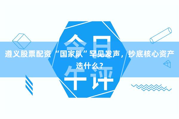 遵义股票配资 “国家队”罕见发声，抄底核心资产选什么？