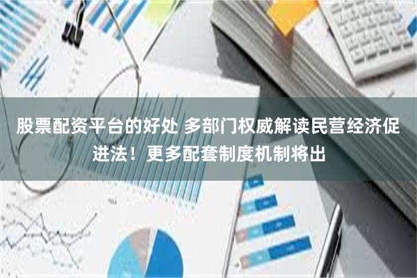 股票配资平台的好处 多部门权威解读民营经济促进法！更多配套制度机制将出