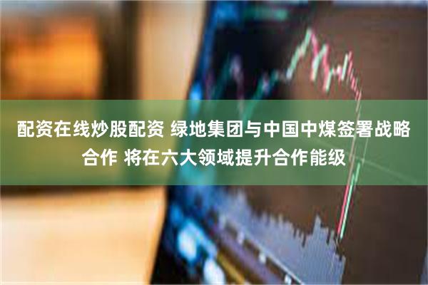 配资在线炒股配资 绿地集团与中国中煤签署战略合作 将在六大领域提升合作能级