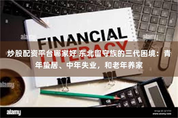 炒股配资平台哪家好 东北留守族的三代困境：青年蛰居、中年失业，和老年养家