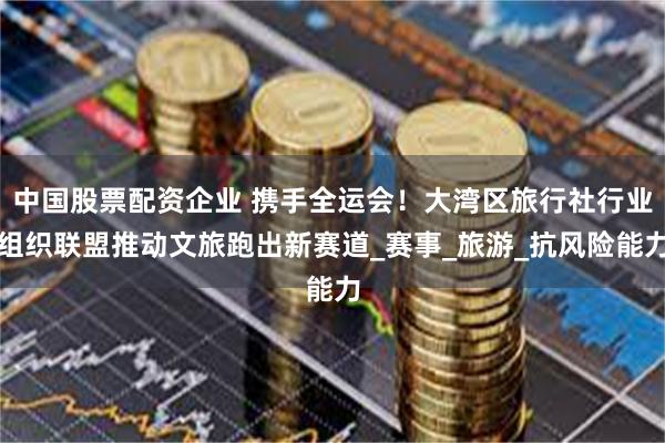 中国股票配资企业 携手全运会！大湾区旅行社行业组织联盟推动文旅跑出新赛道_赛事_旅游_抗风险能力