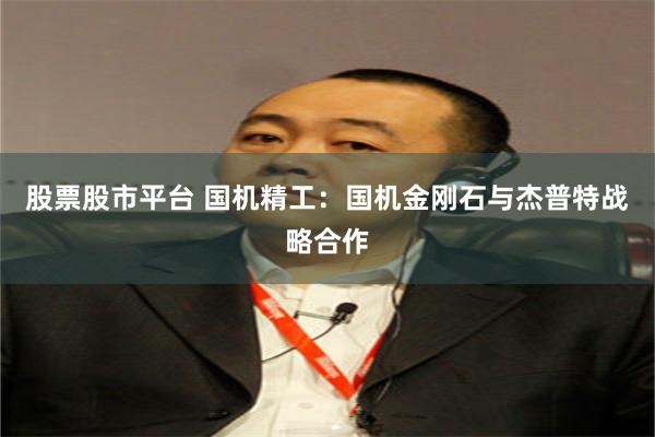 股票股市平台 国机精工：国机金刚石与杰普特战略合作