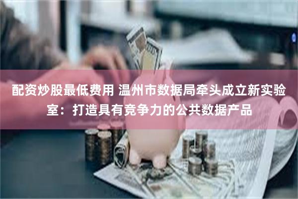 配资炒股最低费用 温州市数据局牵头成立新实验室：打造具有竞争力的公共数据产品