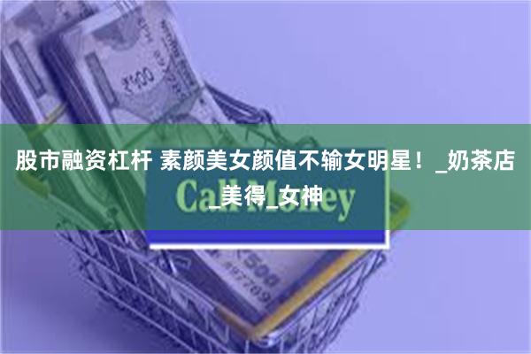 股市融资杠杆 素颜美女颜值不输女明星！_奶茶店_美得_女神