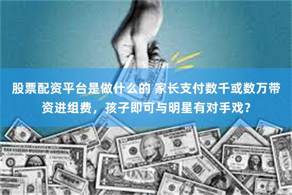 股票配资平台是做什么的 家长支付数千或数万带资进组费，孩子即可与明星有对手戏？