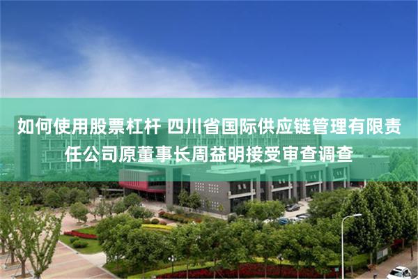 如何使用股票杠杆 四川省国际供应链管理有限责任公司原董事长周益明接受审查调查