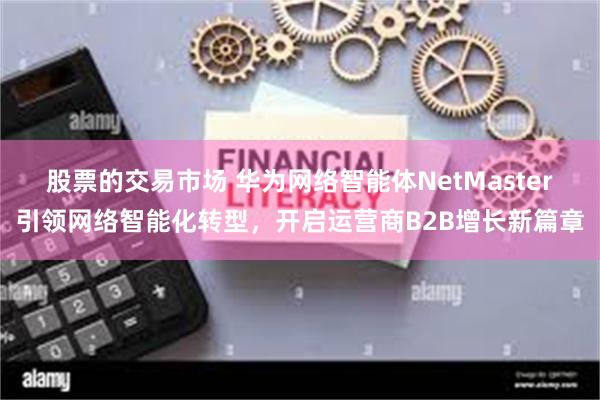 股票的交易市场 华为网络智能体NetMaster引领网络智能化转型，开启运营商B2B增长新篇章