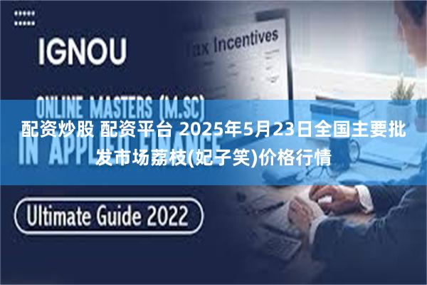 配资炒股 配资平台 2025年5月23日全国主要批发市场荔枝(妃子笑)价格行情