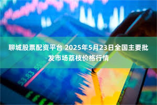 聊城股票配资平台 2025年5月23日全国主要批发市场荔枝价格行情