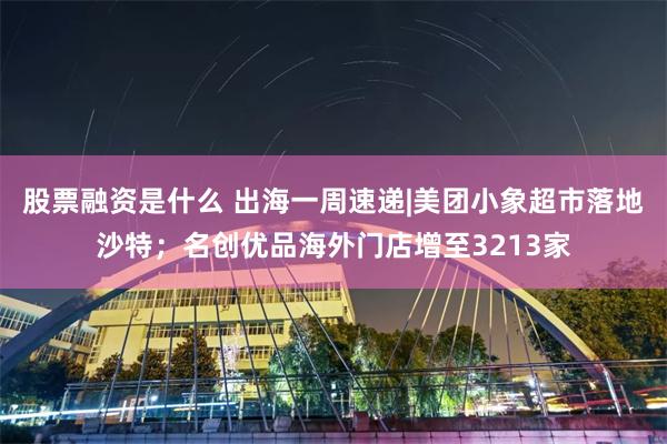 股票融资是什么 出海一周速递|美团小象超市落地沙特；名创优品海外门店增至3213家