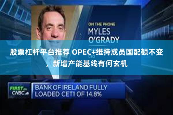 股票杠杆平台推荐 OPEC+维持成员国配额不变，新增产能基线有何玄机
