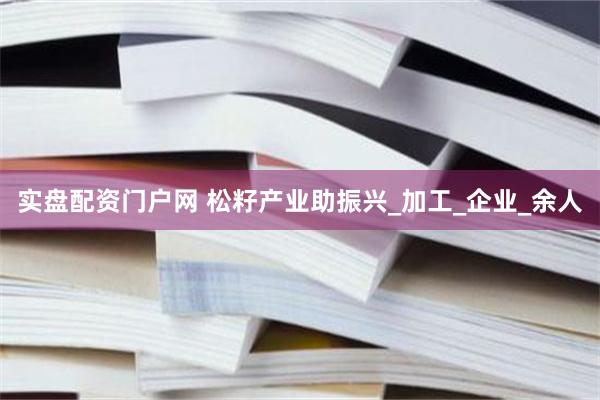 实盘配资门户网 松籽产业助振兴_加工_企业_余人
