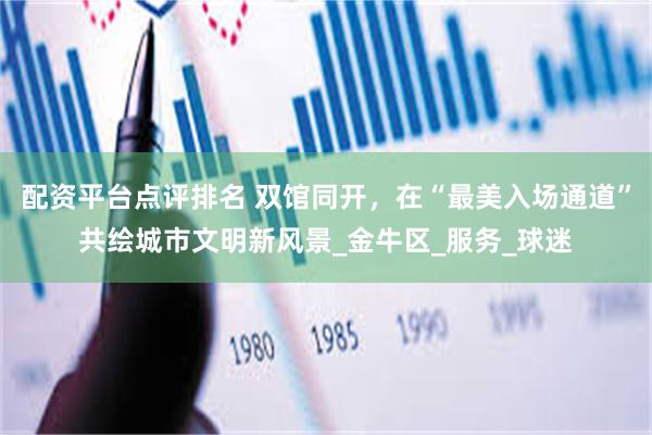 配资平台点评排名 双馆同开，在“最美入场通道”共绘城市文明新风景_金牛区_服务_球迷
