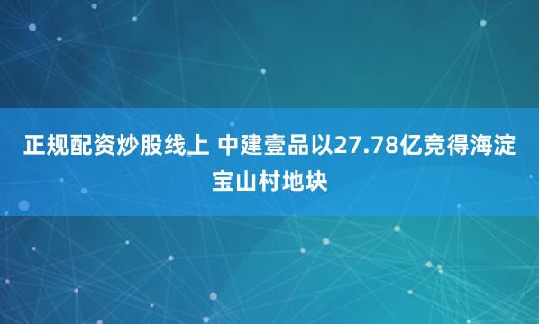 正规配资炒股线上 中建壹品以27.78亿竞得海淀宝山村地块