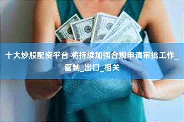 十大炒股配资平台 将持续加强合规申请审批工作_管制_出口_相关