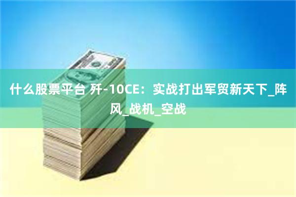 什么股票平台 歼-10CE：实战打出军贸新天下_阵风_战机_空战