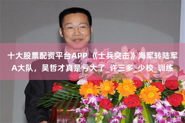 十大股票配资平台APP 《士兵突击》海军转陆军A大队，吴哲才真是亏大了_许三多_少校_训练