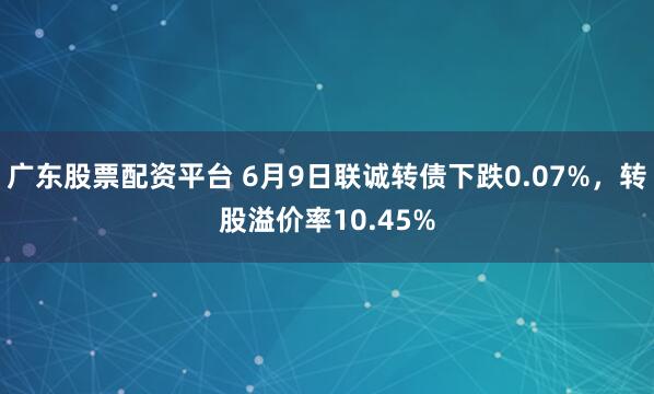 广东股票配资平台 6月9日联诚转债下跌0.07%，转股溢价率10.45%