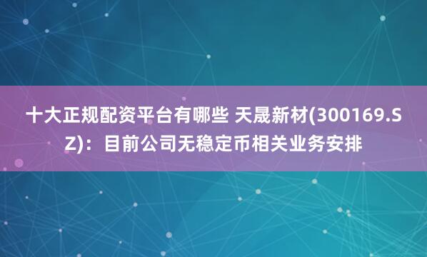 十大正规配资平台有哪些 天晟新材(300169.SZ)：目前公司无稳定币相关业务安排