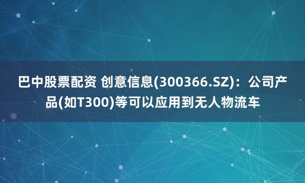 巴中股票配资 创意信息(300366.SZ)：公司产品(如T300)等可以应用到无人物流车
