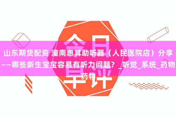 山东期货配资 潼南惠耳助听器（人民医院店）分享——哪些新生宝宝容易有听力问题？_听觉_系统_药物