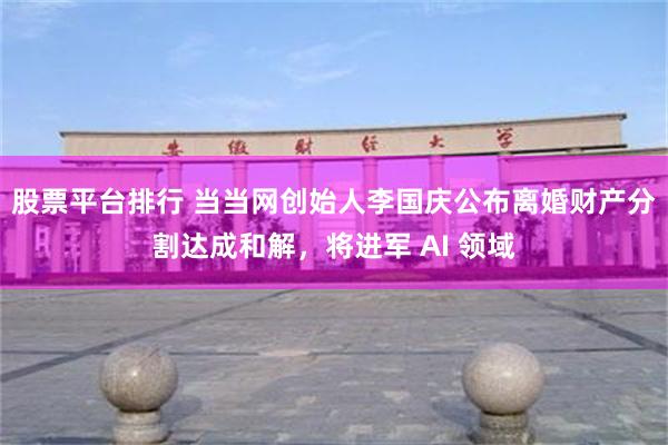 股票平台排行 当当网创始人李国庆公布离婚财产分割达成和解，将进军 AI 领域