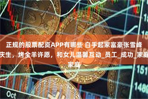 正规的股票配资APP有哪些 白手起家富豪张雪峰庆生，烤全羊许愿，和女儿温馨互动_员工_成功_家庭
