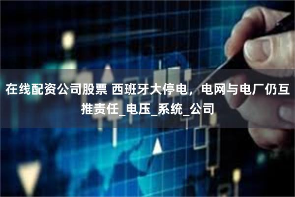 在线配资公司股票 西班牙大停电，电网与电厂仍互推责任_电压_系统_公司