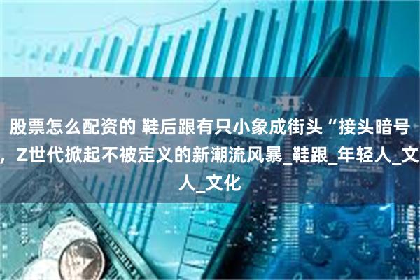 股票怎么配资的 鞋后跟有只小象成街头“接头暗号”，Z世代掀起不被定义的新潮流风暴_鞋跟_年轻人_文化