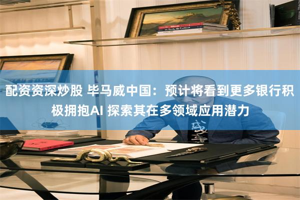 配资资深炒股 毕马威中国：预计将看到更多银行积极拥抱AI 探索其在多领域应用潜力