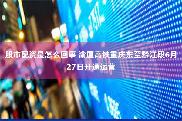 股市配资是怎么回事 渝厦高铁重庆东至黔江段6月27日开通运营