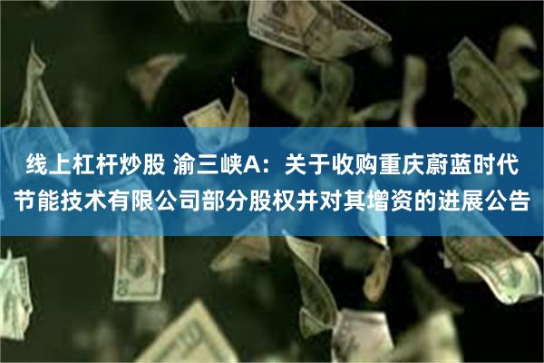 线上杠杆炒股 渝三峡A：关于收购重庆蔚蓝时代节能技术有限公司部分股权并对其增资的进展公告