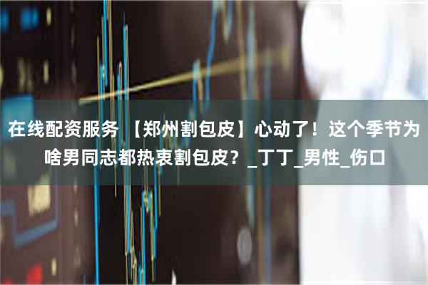 在线配资服务 【郑州割包皮】心动了！这个季节为啥男同志都热衷割包皮？_丁丁_男性_伤口