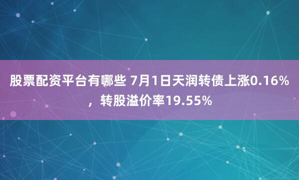 股票配资平台有哪些 7月1日天润转债上涨0.16%，转股溢价率19.55%