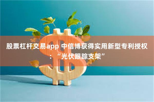 股票杠杆交易app 中信博获得实用新型专利授权：“光伏跟踪支架”