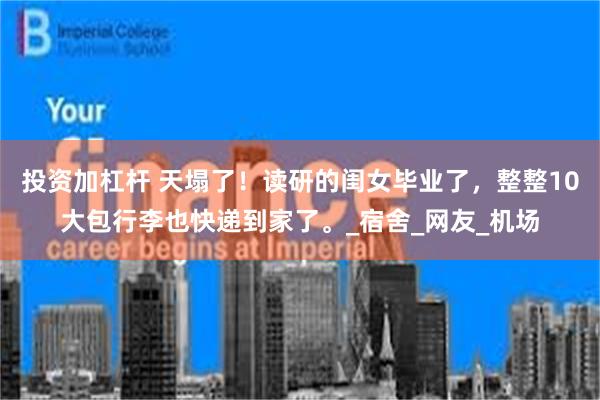 投资加杠杆 天塌了！读研的闺女毕业了，整整10大包行李也快递到家了。_宿舍_网友_机场